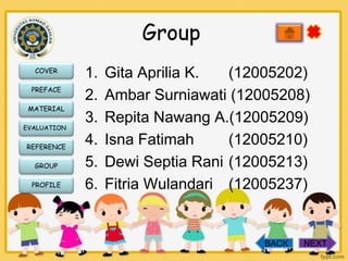 Group
COVER
PREFACE
MATERIAL
EVALUATION

REFERENCE
GROUP
PROFILE

1.
2.
3.
4.
5.
6.

Gita Aprilia K.
(12005202)
Ambar Surniawati (12005208)
Repita Nawang A.(12005209)
Isna Fatimah
(12005210)
Dewi Septia Rani (12005213)
Fitria Wulandari (12005237)

BACK

NEXT

 