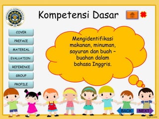 Kompetensi Dasar
COVER
PREFACE
MATERIAL
EVALUATION

REFERENCE

Mengidentifikasi
makanan, minuman,
sayuran dan buah –
buahan dalam
bahasa Inggris.

GROUP
PROFILE

BACK

NEXT

 