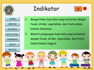 Indikator
COVER

1.

foods, drinks, vegetables, dan fruits dalam

PREFACE

bahasa Indonesia.

MATERIAL
EVALUATION

REFERENCE
GROUP

Mengartikan kosa kata yang berkaitan dengan

2.

Melatih pengucapan kosa kata yang berkaitan
dengan foods, drinks, vegetables, dan fruits
dalam bahasa Inggris.

PROFILE

BACK

NEXT

 