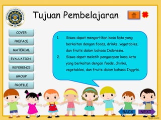 Tujuan Pembelajaran
COVER
PREFACE

1.

berkaitan dengan foods, drinks, vegetables,

MATERIAL
EVALUATION

REFERENCE

Siswa dapat mengartikan kosa kata yang
dan fruits dalam bahasa Indonesia.

2.

Siswa dapat melatih pengucapan kosa kata
yang berkaitan dengan foods, drinks,
vegetables, dan fruits dalam bahasa Inggris.

GROUP
PROFILE

BACK

NEXT

 