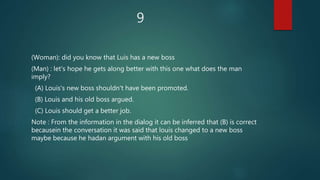 9
(Woman): did you know that Luis has a new boss
(Man) : let's hope he gets along better with this one what does the man
imply?
(A) Louis's new boss shouldn't have been promoted.
(B) Louis and his old boss argued.
(C) Louis should get a better job.
Note : From the information in the dialog it can be inferred that (B) is correct
becausein the conversation it was said that louis changed to a new boss
maybe because he hadan argument with his old boss
 