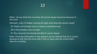 10
(Man) : do you think the university will cancel classes tomorrow because of
the snow
(Woman) : only if it keeps snowing all night what does the woman imply?
(A) There's not enough snow to cause a cancellation yet.
(B) It will probably snow all night.
(C) The university has already decided to cancel classes.
Note : From the information in the dialog it can be inferred that (A) is correct
because at that time the snow didn't look so heavy that the school didn't
allow for a holiday
 