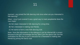 11
(woman) : you joined the folk dancing club since when are you interested in
folk dancing?
(Man) : since I just covered it was a great way to meet peoplewhat does the
man imply?
(A) He's been interested in folk dancing for a long time.
(B) He's interested in making new friends.
(C) He wants to form a new folk-dancing club.
Note : from the information in the dialogue it can be inferred (B) is correct
because to the girl's knowledge the boy didn't join the dance club. but the
motivation for this boy to join is because he is interested in making new
friends by joining the dance club
 