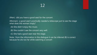 12
(Man) : did you have a good seat for the concert
(Woman) : a good seat I practically needed a telescope just to see the stage
what does the woman imply?
(A) She didn't enjoy the music.
(B) She couldn't see the concert very well.
(C) She had a good seat near the stage.
Note : from the information in the dialogue it can be inferred (B) is correct
because he sits too far while watching a concert
 