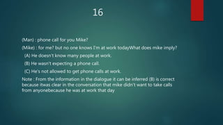 16
(Man) : phone call for you Mike?
(Mike) : for me? but no one knows I'm at work todayWhat does mike imply?
(A) He doesn't know many people at work.
(B) He wasn't expecting a phone call.
(C) He's not allowed to get phone calls at work.
Note : From the information in the dialogue it can be inferred (B) is correct
because itwas clear in the conversation that mike didn't want to take calls
from anyonebecause he was at work that day
 