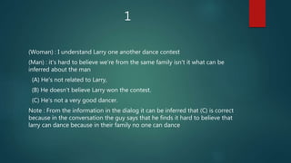 1
(Woman) : I understand Larry one another dance contest
(Man) : it's hard to believe we're from the same family isn't it what can be
inferred about the man
(A) He's not related to Larry,
(B) He doesn't believe Larry won the contest.
(C) He's not a very good dancer.
Note : From the information in the dialog it can be inferred that (C) is correct
because in the conversation the guy says that he finds it hard to believe that
larry can dance because in their family no one can dance
 