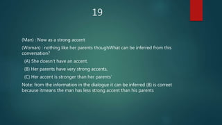 19
(Man) : Now as a strong accent
(Woman) : nothing like her parents thoughWhat can be inferred from this
conversation?
(A) She doesn't have an accent.
(B) Her parents have very strong accents,
(C) Her accent is stronger than her parents‘
Note: from the information in the dialogue it can be inferred (B) is correet
because itmeans the man has less strong accent than his parents
 