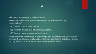 2
(Woman) ; are you going to buy that suit
(Man) : do I look like a millionaire what can be inferred from this
conversation?
(A) The suit costs a lot of money,
(B) The man dresses as if he were very wealthy.(
(C) The man already has an expensive suit.
Note : From the information in the dialog it can be inferred that (A) is correct
because from the conversation above the man said that he didn't have money
to buy the suit because the suit was too expensive for him
 