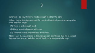 3
(Woman) : do you think I've made enough food for the party
(Man) : its just the right amount if a couple of hundred people show up what
does the man imply?
(A) There is just enough food.
(B) Many uninvited guests will come.
(C) The woman has prepared too much food.
Note: From the information in the dialog it can be inferred that (C) is correct
because this woman feels less sure if the food at the party is lacking
 