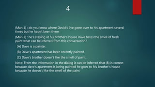 4
(Man 1) : do you know where David's I've gone over to his apartment several
times but he hasn't been there
(Man 2) : he's staying at his brother's house Dave hates the smell of fresh
paint what can be inferred from this conversation?
(A) Dave is a painter.
(B) Dave's apartment has been recently painted.
(C) Dave's brother doesn't like the smell of paint.
Note: From the information in the dialog it can be inferred that (B) is correct
because dave's apartment is being painted he goes to his brother's house
because he doesn't like the smell of the paint
 