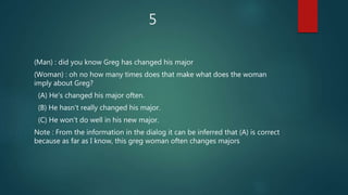 5
(Man) : did you know Greg has changed his major
(Woman) : oh no how many times does that make what does the woman
imply about Greg?
(A) He's changed his major often.
(B) He hasn't really changed his major.
(C) He won't do well in his new major.
Note : From the information in the dialog it can be inferred that (A) is correct
because as far as I know, this greg woman often changes majors
 