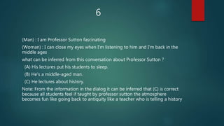 6
(Man) : I am Professor Sutton fascinating
(Woman) : I can close my eyes when I'm listening to him and I'm back in the
middle ages
what can be inferred from this conversation about Professor Sutton ?
(A) His lectures put his students to sleep.
(B) He's a middle-aged man.
(C) He lectures about history.
Note: From the information in the dialog it can be inferred that (C) is correct
because all students feel if taught by professor sutton the atmosphere
becomes fun like going back to antiquity like a teacher who is telling a history
 