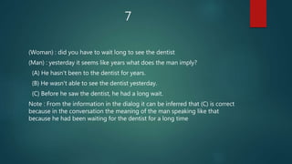 7
(Woman) : did you have to wait long to see the dentist
(Man) : yesterday it seems like years what does the man imply?
(A) He hasn't been to the dentist for years.
(B) He wasn't able to see the dentist yesterday.
(C) Before he saw the dentist, he had a long wait.
Note : From the information in the dialog it can be inferred that (C) is correct
because in the conversation the meaning of the man speaking like that
because he had been waiting for the dentist for a long time
 