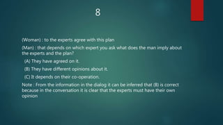 8
(Woman) : to the experts agree with this plan
(Man) : that depends on which expert you ask what does the man imply about
the experts and the plan?
(A) They have agreed on it.
(B) They have different opinions about it.
(C) It depends on their co-operation.
Note : From the information in the dialog it can be inferred that (B) is correct
because in the conversation it is clear that the experts must have their own
opinion
 