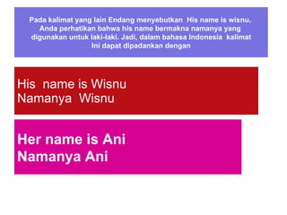 Pada kalimat yang lain Endang menyebutkan  His name is wisnu.  Anda perhatikan bahwa his name bermakna namanya yang  digunakan untuk laki-laki. Jadi, dalam bahasa Indonesia  kalimat Ini dapat dipadankan dengan His  name is Wisnu Namanya  Wisnu Her name is Ani Namanya Ani 