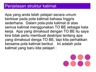 Penjelasan struktur kalimat Apa yang anda telah pelajari secara umum berkisar pada pola kalimat bahasa Inggris sederhana.  Dalam pola-pola kalimat di atas semua kalimat menggunakan TO BE sebagai kata kerja.  Apa yang dimaksud dengan TO BE itu saya kira tidak perlu membuat deskripsi tentang apa yang dimaksud denga TO BE, tapi kita perhatikan bersama pola kalimat berikut .  Ini adalah pola kalimat yang baru kita pelajari : 