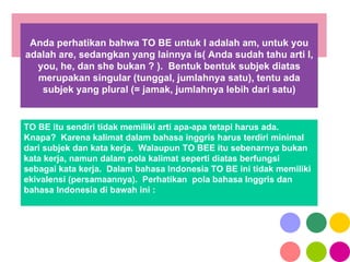 Anda perhatikan bahwa TO BE untuk I adalah am, untuk you adalah are, sedangkan yang lainnya is( Anda sudah tahu arti I, you, he, dan she bukan ? ).  Bentuk bentuk subjek diatas merupakan singular (tunggal, jumlahnya satu), tentu ada subjek yang plural (= jamak, jumlahnya lebih dari satu) TO BE itu sendiri tidak memiliki arti apa-apa tetapi harus ada.  Knapa?  Karena kalimat dalam bahasa inggris harus terdiri minimal dari subjek dan kata kerja.  Walaupun TO BEE itu sebenarnya bukan kata kerja, namun dalam pola kalimat seperti diatas berfungsi sebagai kata kerja.  Dalam bahasa Indonesia TO BE ini tidak memiliki ekivalensi (persamaannya).  Perhatikan  pola bahasa Inggris dan bahasa Indonesia di bawah ini : 
