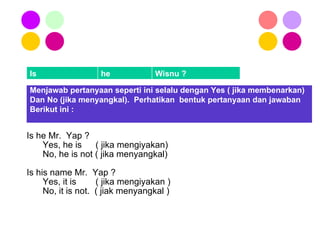 Is he Mr.  Yap ? Yes, he is    ( jika mengiyakan) No, he is not ( jika menyangkal) Is his name Mr.  Yap ? Yes, it is   ( jika mengiyakan ) No, it is not.  ( jiak menyangkal ) Menjawab pertanyaan seperti ini selalu dengan Yes ( jika membenarkan) Dan No (jika menyangkal).  Perhatikan  bentuk pertanyaan dan jawaban  Berikut ini : Is he Wisnu ? 