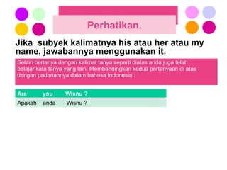 Jika  subyek kalimatnya his atau her atau my name, jawabannya menggunakan it.  Perhatikan. Selain bertanya dengan kalimat tanya seperti diatas anda juga telah  belajar kata tanya yang lain. Membandingkan kedua pertanyaan di atas  dengan padanannya dalam bahasa Indonesia : Are  you  Wisnu ? Apakah  anda  Wisnu ? 