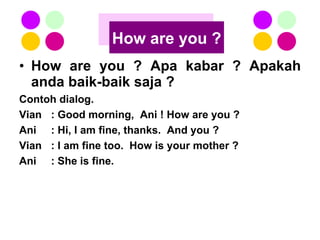 How are you ? Apa kabar ? Apakah anda baik-baik saja ? Contoh dialog. Vian : Good morning,  Ani ! How are you ? Ani : Hi, I am fine, thanks.  And you ? Vian : I am fine too.  How is your mother ? Ani : She is fine. How are you ? 