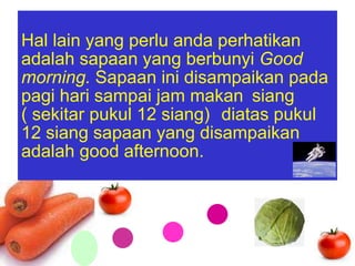 Hal lain yang perlu anda perhatikan adalah sapaan yang berbunyi  Good morning.  Sapaan ini disampaikan pada pagi hari sampai jam makan  siang  ( sekitar pukul 12 siang)   diatas pukul 12 siang sapaan yang disampaikan adalah good afternoon. 