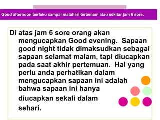 Di atas jam 6 sore orang akan mengucapkan Good evening.  Sapaan good night tidak dimaksudkan sebagai sapaan selamat malam, tapi diucapkan pada saat akhir pertemuan.  Hal yang perlu anda perhatikan dalam mengucapkan sapaan ini adalah bahwa sapaan ini hanya  diucapkan sekali dalam  sehari. Good afternoon berlaku sampai matahari terbenam atau sekitar jam 6 sore. 
