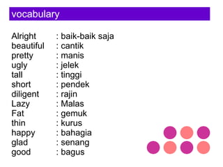 vocabulary Alright : baik-baik saja beautiful : cantik pretty : manis ugly : jelek tall : tinggi short : pendek diligent : rajin Lazy : Malas Fat : gemuk thin : kurus happy : bahagia glad : senang good : bagus  