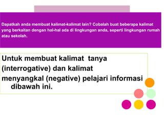 Untuk membuat kalimat  tanya  (interrogative) dan kalimat  menyangkal (negative) pelajari informasi dibawah ini. Dapatkah anda membuat kalimat-kalimat lain? Cobalah buat beberapa kalimat yang berkaitan dengan hal-hal ada di lingkungan anda, seperti lingkungan rumah atau sekolah. 