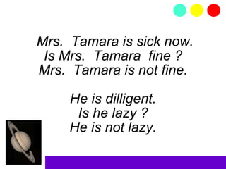 Mrs.  Tamara is sick now. Is Mrs.  Tamara  fine ? Mrs.  Tamara is not fine. He is dilligent. Is he lazy ? He is not lazy. 