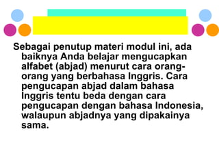 Sebagai penutup materi modul ini, ada baiknya Anda belajar mengucapkan alfabet (abjad) menurut cara orang-orang yang berbahasa Inggris. Cara pengucapan abjad dalam bahasa Inggris tentu beda dengan cara pengucapan dengan bahasa Indonesia, walaupun abjadnya yang dipakainya sama. 