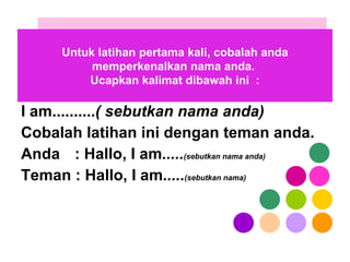 I am.......... ( sebutkan nama anda) Cobalah latihan ini dengan teman anda. Anda   : Hallo, I am ..... (sebutkan nama anda) Teman : Hallo, I am ..... (sebutkan nama) Untuk latihan pertama kali, cobalah anda memperkenalkan nama anda.  Ucapkan kalimat dibawah ini  : 