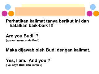 Perhatikan kalimat tanya berikut ini dan hafalkan baik-baik !!! Are you Budi  ? (apakah nama anda Budi) Maka dijawab oleh Budi dengan kalimat. Yes, I am.  And you ? ( ya, saya Budi dan kamu ?) 