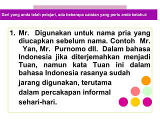 Mr.  Digunakan untuk nama pria yang diucapkan sebelum nama. Contoh  Mr.  Yan, Mr.  Purnomo dll.  Dalam bahasa Indonesia jika diterjemahkan menjadi Tuan, namun kata Tuan ini dalam bahasa Indonesia rasanya sudah  jarang digunakan, terutama  dalam percakapan informal  sehari-hari. Dari yang anda telah pelajari, ada beberapa catatan yang perlu anda ketahui: 