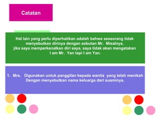 CANNING, 2001 RIDELL, 2003 Catatan Mrs.  Digunakan untuk panggilan kepada wanita  yang telah menikah Dengan menyebutkan nama keluarga dari suaminya. Hal lain yang perlu diperhatikan adalah bahwa seseorang tidak  menyebutkan dirinya dengan sebutan Mr.  Misalnya,  jika saya memperkenalkan diri saya, saya tidak akan mengatakan  I am Mr.  Yan tapi I am Yan.  