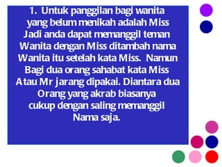 Untuk panggilan bagi wanita  yang belum menikah adalah Miss Jadi anda dapat memanggil teman  Wanita dengan Miss ditambah nama Wanita itu setelah kata Miss.  Namun Bagi dua orang sahabat kata Miss  Atau Mr jarang dipakai. Diantara dua Orang yang akrab biasanya  cukup dengan saling memanggil  Nama saja.  