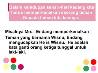 Misalnya Mrs.  Endang memperkenalkan  Teman yang bernama Wisnu, Endang mengucapkan He is Wisnu.  He adalah kata ganti orang ketiga tunggal untuk laki-laki.  Dalam kehidupan sehari-hari kadang kita  harus memperkenalkan seorang teman  Kepada teman kita lainnya.  