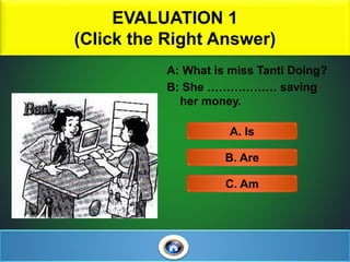 EVALUATION 1
(Click the Right Answer)
1
A: What is miss Tanti Doing?
B: She ……………… saving
her money.
A. Is
C. Am
B. Are
 