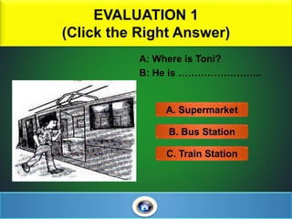 EVALUATION 1
(Click the Right Answer)
3
A: Where is Toni?
B: He is ……………………..
A. Supermarket
C. Train Station
B. Bus Station
 
