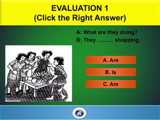 EVALUATION 1
(Click the Right Answer)
4
A: What are they doing?
B: They ……… shopping
A. Are
C. Am
B. Is
 