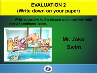 EVALUATION 2
(Write down on your paper)
Write according to the picture and clues into right
present continues tense.
Mr. Joko
Swim
 