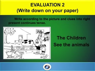 EVALUATION 2
(Write down on your paper)
Write according to the picture and clues into right
present continues tense.
The Children
See the animals
 