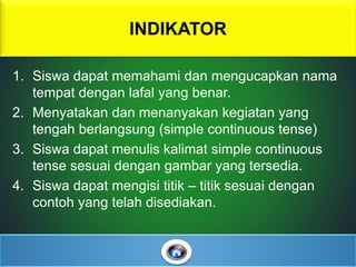 1. Siswa dapat memahami dan mengucapkan nama
tempat dengan lafal yang benar.
2. Menyatakan dan menanyakan kegiatan yang
tengah berlangsung (simple continuous tense)
3. Siswa dapat menulis kalimat simple continuous
tense sesuai dengan gambar yang tersedia.
4. Siswa dapat mengisi titik – titik sesuai dengan
contoh yang telah disediakan.
INDIKATOR
 
