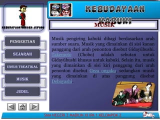 Musik pengiring kabuki dibagi berdasarkan arah
 PENGERTIAN
                     sumber suara. Musik yang dimainkan di sisi kanan
                     panggung dari arah penonton disebut Gidayūbushi.
  SEJARAH            Takemoto (Chobo)       adalah sebutan        untuk
                     Gidayūbushi khusus untuk kabuki. Selain itu, musik
UNSUR TREATIKAL      yang dimainkan di sisi kiri panggung dari arah
                     penonton disebut Geza ongaku, sedangkan musik
                     yang dimainkan di atas panggung disebut
    MUSIK
                     Debayashi.

    JUDUL




                  SMA NEGERI 2 MADIUN XI IPA 1 KELOMPOK 2
 
