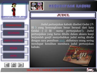 PENGERTIAN                  Judul pertunjukan kabuki disebut Gedai (外
                     題 ?) yang kemungkinan besar berasal dari kata
                     Geidai ( 芸 題        nama pertunjukan?). Judul
  SEJARAH            pertunjukan yang harus ditulis dalam aksara kanji
                     berjumlah ganjil menyebabkan judul sering ditulis
UNSUR TREATIKAL      dengan cara penulisan ateji, akibatnya orang sering
                     mendapat kesulitan membaca judul pertunjukan
    MUSIK            kabuki.


    JUDUL




                  SMA NEGERI 2 MADIUN XI IPA 1 KELOMPOK 2
 