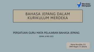 BAHASA JEPANG DALAM
KURIKULUM MERDEKA
PERSATUAN GURU MATA PELAJARAN BAHASA JEPANG
SENIN, 8 MEI 2023
Marta Nurullita, S.S
SMA Negeri 75 Jakarta
 