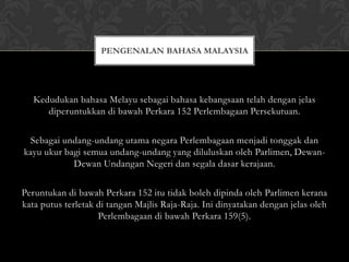 PENGENALAN BAHASA MALAYSIA

Kedudukan bahasa Melayu sebagai bahasa kebangsaan telah dengan jelas
diperuntukkan di bawah Perkara 152 Perlembagaan Persekutuan.
Sebagai undang-undang utama negara Perlembagaan menjadi tonggak dan
kayu ukur bagi semua undang-undang yang diluluskan oleh Parlimen, DewanDewan Undangan Negeri dan segala dasar kerajaan.
Peruntukan di bawah Perkara 152 itu tidak boleh dipinda oleh Parlimen kerana
kata putus terletak di tangan Majlis Raja-Raja. Ini dinyatakan dengan jelas oleh
Perlembagaan di bawah Perkara 159(5).

 