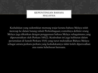 KEPENTINGAN BAHASA
MALAYSIA

Kedudukan yang sedemikian memang wajar kerana bahasa Melayu telah
meresap ke dalam batang tubuh Perlembagaan; contohnya definisi orang
Melayu juga dikaitkan dengan penggunaan bahasa Melayu sebagaimana yang
diperuntukkan oleh Perkara 160(2). Keakraban ini juga kelihatan dalam
peruntukan di bawah Perkara 10(4) yang turut meletakkan Bahasa Melayu
sebagai antara perkara-perkara yang kedudukannya tidak boleh dipersoalkan
atas nama kebebasan bersuara.

 