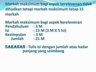 Markah maksimum bagi aspek kerelevenan tidak
dihadkan tetapi markah maksimum tetap 15
markah
Markah maksimum bagi aspek kerelevenan
Pendahuluan : 3 M
Isi          : 15 M (3 M X 5 Isi)
Kesimpulan   :3M
    Jumlah   : 21 M
Saranan : Tulis isi dengan jumlah atau kadar
      panjang yang seimbang
 