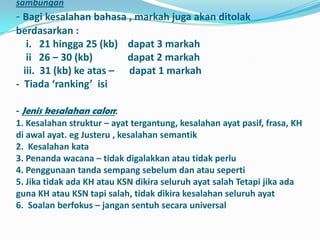 sambungan
- Bagi kesalahan bahasa , markah juga akan ditolak
berdasarkan :
   i. 21 hingga 25 (kb) dapat 3 markah
   ii 26 – 30 (kb)       dapat 2 markah
  iii. 31 (kb) ke atas – dapat 1 markah
- Tiada ‘ranking’ isi

- Jenis kesalahan calon:
1. Kesalahan struktur – ayat tergantung, kesalahan ayat pasif, frasa, KH
di awal ayat. eg Justeru , kesalahan semantik
2. Kesalahan kata
3. Penanda wacana – tidak digalakkan atau tidak perlu
4. Penggunaan tanda sempang sebelum dan atau seperti
5. Jika tidak ada KH atau KSN dikira seluruh ayat salah Tetapi jika ada
guna KH atau KSN tapi salah, tidak dikira kesalahan seluruh ayat
6. Soalan berfokus – jangan sentuh secara universal
 