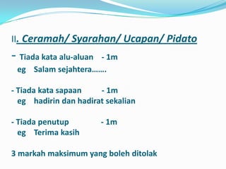 II. Ceramah/ Syarahan/ Ucapan/ Pidato
- Tiada kata alu-aluan
                     - 1m
 eg Salam sejahtera…….

- Tiada kata sapaan    - 1m
  eg hadirin dan hadirat sekalian

- Tiada penutup          - 1m
  eg Terima kasih

3 markah maksimum yang boleh ditolak
 